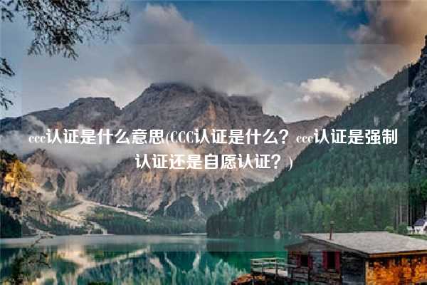 ccc認(rèn)證是什么意思(CCC認(rèn)證是什么？ccc認(rèn)證是強(qiáng)制認(rèn)證還是自愿認(rèn)證？)