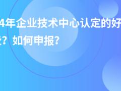 2024年企業(yè)技術(shù)中心認(rèn)定的好處有哪些？如何申報？